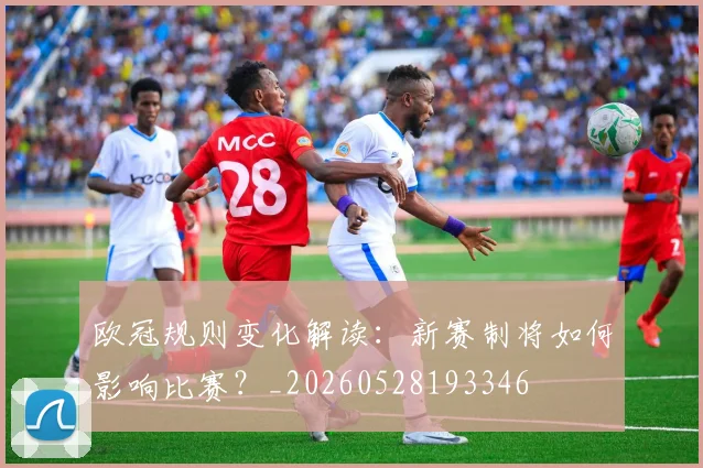 欧冠规则变化解读：新赛制将如何影响比赛？_20260528193346