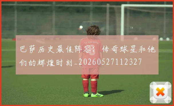 巴萨历史最佳阵容：传奇球星和他们的辉煌时刻_20260527112327