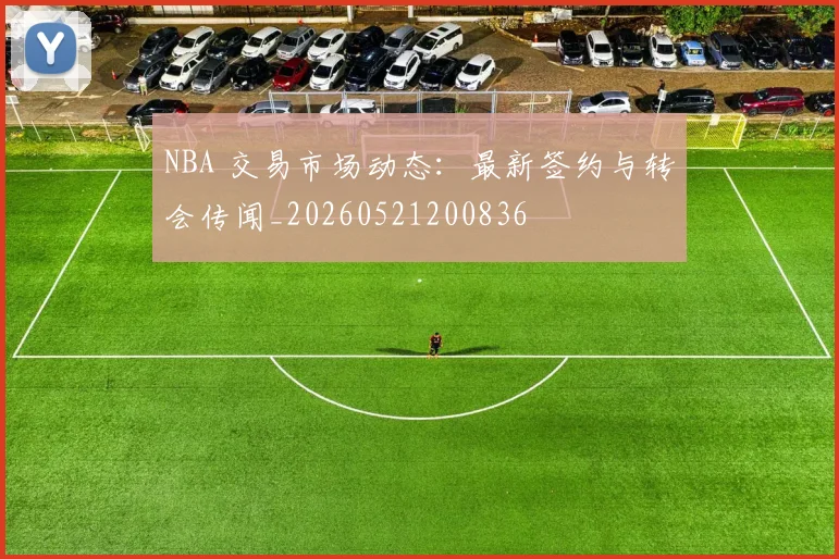 NBA 交易市场动态：最新签约与转会传闻_20260521200836