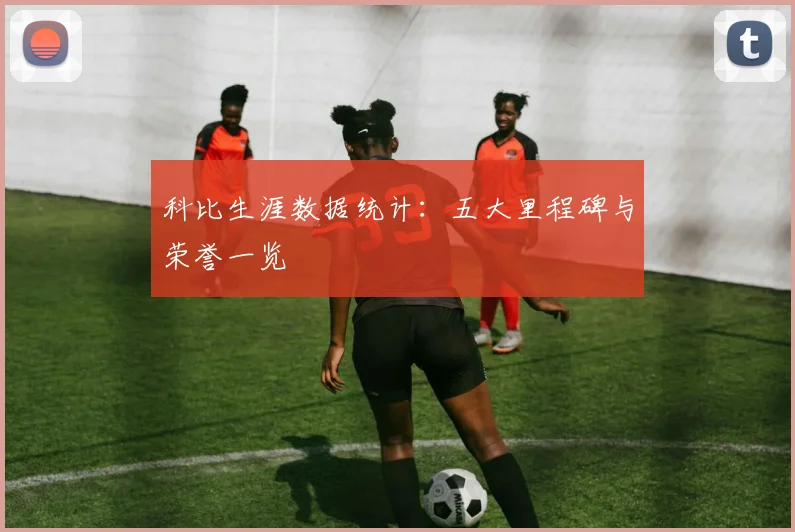 科比生涯数据统计:五大里程碑与荣誉一览