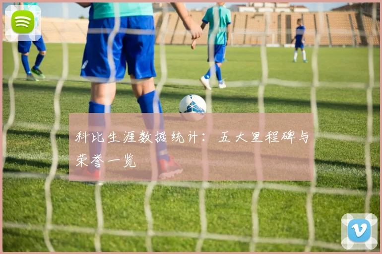 科比生涯数据统计:五大里程碑与荣誉一览