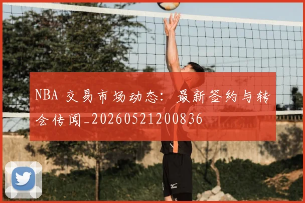 NBA 交易市场动态:最新签约与转会传闻_20260521200836